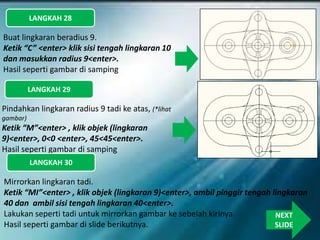 LANGKAH 28
Buat lingkaran beradius 9.
Ketik “C” <enter> klik sisi tengah lingkaran 10
dan masukkan radius 9<enter>.
Hasil seperti gambar di samping
LANGKAH 29
Pindahkan lingkaran radius 9 tadi ke atas, (*lihat
gambar)
Ketik “M”<enter> , klik objek (lingkaran
9)<enter>, 0<0 <enter>, 45<45<enter>.
Hasil seperti gambar di samping
LANGKAH 30
Mirrorkan lingkaran tadi.
Ketik “MI”<enter> , klik objek (lingkaran 9)<enter>, ambil pinggir tengah lingkaran
40 dan ambil sisi tengah lingkaran 40<enter>.
Lakukan seperti tadi untuk mirrorkan gambar ke sebelah kirinya.
Hasil seperti gambar di slide berikutnya.
NEXT
SLIDE
 