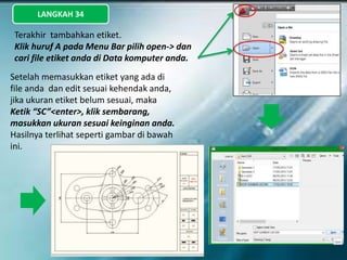 LANGKAH 34
Terakhir tambahkan etiket.
Klik huruf A pada Menu Bar pilih open-> dan
cari file etiket anda di Data komputer anda.
Setelah memasukkan etiket yang ada di
file anda dan edit sesuai kehendak anda,
jika ukuran etiket belum sesuai, maka
Ketik “SC”<enter>, klik sembarang,
masukkan ukuran sesuai keinginan anda.
Hasilnya terlihat seperti gambar di bawah
ini.
 