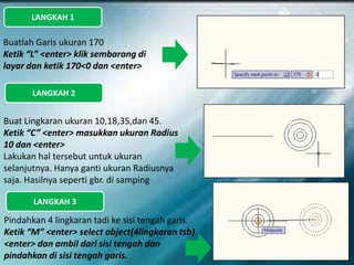 LANGKAH 1
Buatlah Garis ukuran 170
Ketik “L” <enter> klik sembarang di
layar dan ketik 170<0 dan <enter>
Buat Lingkaran ukuran 10,18,35,dan 45.
Ketik “C” <enter> masukkan ukuran Radius
10 dan <enter>
Lakukan hal tersebut untuk ukuran
selanjutnya. Hanya ganti ukuran Radiusnya
saja. Hasilnya seperti gbr. di samping
Pindahkan 4 lingkaran tadi ke sisi tengah garis.
Ketik “M” <enter> select object(4lingkaran tsb)
<enter> dan ambil dari sisi tengah dan
pindahkan di sisi tengah garis.
LANGKAH 2
LANGKAH 3
 