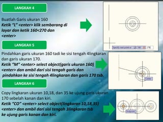 LANGKAH 4
Buatlah Garis ukuran 160
Ketik “L” <enter> klik sembarang di
layar dan ketik 160<270 dan
<enter>
LANGKAH 5
Pindahkan garis ukuran 160 tadi ke sisi tengah 4lingkaran
dan garis ukuran 170.
Ketik “M” <enter> select object(garis ukuran 160)
<enter> dan ambil dari sisi tengah garis dan
pindahkan ke sisi tengah 4lingkaran dan garis 170 tsb.
LANGKAH 6
Copy lingkaran ukuran 10,18, dan 35 ke ujung garis ukuran
170 sebelah kanan dan kiri.
Ketik “CO” <enter> select object(lingkaran 10,18,35)
<enter> dan ambil dari sisi tengah 3lingkaran tsb
ke ujung garis kanan dan kiri.
 