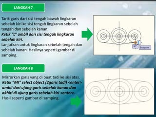 LANGKAH 7
Tarik garis dari sisi tengah bawah lingkaran
sebelah kiri ke sisi tengah lingkaran sebelah
tengah dan sebelah kanan.
Ketik “L” ambil dari sisi tengah lingkaran
sebelah kiri.
Lanjutkan untuk lingkaran sebelah tengah dan
sebelah kanan. Hasilnya seperti gambar di
samping.
LANGKAH 8
Mirrorkan garis yang di buat tadi ke sisi atas.
Ketik “MI” select object (2garis tadi) <enter>
ambil dari ujung garis sebelah kanan dan
akhiri di ujung garis sebelah kiri <enter>.
Hasil seperti gambar di samping.
 