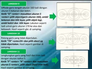 LANGKAH 9
Offside garis tengah ukuran 160 tadi dengan
ukuran 5 kekanan dan kekiri.
Ketik “O” <enter> masukkan ukuran 5
<enter> pilih object(garis ukuran 160), ambil
kekanan dan klik layar, pilih objek lagi,
ambil kekiri dan klik layar. Lakukan seperti
tadi untuk garis ukuran 170 ke atas dan
kebawah. Hasil seperti gbr. di samping.
LANGKAH 10
Potong garis yang tidak diperlukan.
Ketik “TR” <enter2X> dan pilih obect yg
tidak diperlukan. Hasil seperti gambar di
samping.
LANGKAH 11
Lengkungkan garis yang hasil dari trim tadi
dengan ukuran radius 5.
Ketik “F” <enter> “R” <enter> dan masukkan
ukuran 5 <enter>, pilih obect (hasil trim tadi).
Hasil seperti gambar di samping.
 