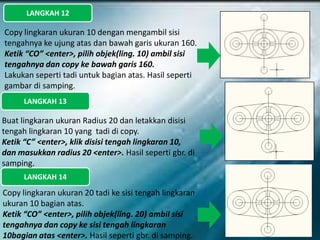 LANGKAH 12
Copy lingkaran ukuran 10 dengan mengambil sisi
tengahnya ke ujung atas dan bawah garis ukuran 160.
Ketik “CO” <enter>, pilih objek(ling. 10) ambil sisi
tengahnya dan copy ke bawah garis 160.
Lakukan seperti tadi untuk bagian atas. Hasil seperti
gambar di samping.
LANGKAH 13
Buat lingkaran ukuran Radius 20 dan letakkan disisi
tengah lingkaran 10 yang tadi di copy.
Ketik “C” <enter>, klik disisi tengah lingkaran 10,
dan masukkan radius 20 <enter>. Hasil seperti gbr. di
samping.
LANGKAH 14
Copy lingkaran ukuran 20 tadi ke sisi tengah lingkaran
ukuran 10 bagian atas.
Ketik “CO” <enter>, pilih objek(ling. 20) ambil sisi
tengahnya dan copy ke sisi tengah lingkaran
10bagian atas <enter>. Hasil seperti gbr. di samping.
 