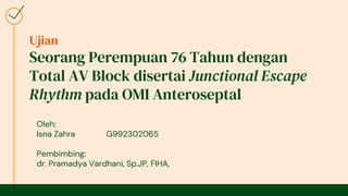 Ujian
Seorang Perempuan 76 Tahun dengan
Total AV Block disertai Junctional Escape
Rhythm pada OMI Anteroseptal
Oleh:
Isna Zahra G992302065
Pembimbing:
dr. Pramadya Vardhani, Sp.JP, FIHA,
 