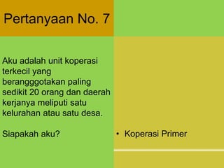 Pertanyaan No. 7
Aku adalah unit koperasi
terkecil yang
berangggotakan paling
sedikit 20 orang dan daerah
kerjanya meliputi satu
kelurahan atau satu desa.
Siapakah aku? • Koperasi Primer
 