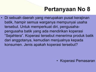 Pertanyaan No 8
• Di sebuah daerah yang merupakan pusat kerajinan
batik, hampir semua warganya mempunyai usaha
tersebut. Untuk memperkuat diri, pengusaha-
pengusaha batik yang ada mendirikan koperasi
“Sejahtera”. Koperasi tersebut menerima produk batik
dari anggotanya, kemudian menjualnya kepada
konsumen. Jenis apakah koperasi tersebut?
• Koperasi Pemasaran
 