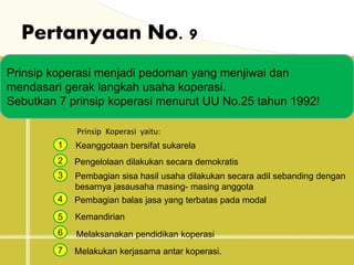 Pertanyaan No. 9
Prinsip koperasi menjadi pedoman yang menjiwai dan
mendasari gerak langkah usaha koperasi.
Sebutkan 7 prinsip koperasi menurut UU No.25 tahun 1992!
Prinsip Koperasi yaitu:
1
2
3
4
5
Keanggotaan bersifat sukarela
Pengelolaan dilakukan secara demokratis
Pembagian sisa hasil usaha dilakukan secara adil sebanding dengan
besarnya jasausaha masing- masing anggota
Pembagian balas jasa yang terbatas pada modal
Kemandirian
6
7
Melaksanakan pendidikan koperasi
Melakukan kerjasama antar koperasi.
 