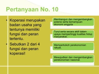 Pertanyaan No. 10
• Koperasi merupakan
badan usaha yang
tentunya memiliki
fungsi dan peran
tertentu.
• Sebutkan 2 dari 4
fungsi dan peran
koperasi!
Membangun dan mengembangkan
potensi serta kemampuan
ekonomi anggota
Turut serta secara aktif dalam
upaya mempertinggi kualitas hidup
masyarakat.
Memperkokoh perekonomian
rakyat.
Mewujudkan dan mengembangkan
perekonomian nasional.
 