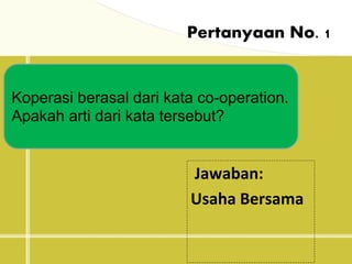 Pertanyaan No. 1
Koperasi berasal dari kata co-operation.
Apakah arti dari kata tersebut?
Jawaban:
Usaha Bersama
 