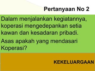 Pertanyaan No 2
Dalam menjalankan kegiatannya,
koperasi mengedepankan setia
kawan dan kesadaran pribadi.
Asas apakah yang mendasari
Koperasi?
KEKELUARGAAN
 