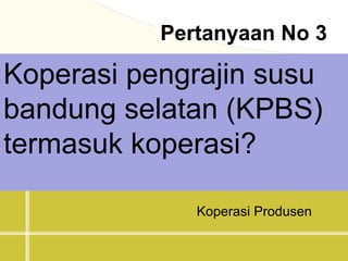 Pertanyaan No 3
Koperasi pengrajin susu
bandung selatan (KPBS)
termasuk koperasi?
Koperasi Produsen
 