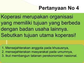 Pertanyaan No 4
Koperasi merupakan organisasi
yang memiliki tujuan yang berbeda
dengan badan usaha lainnya.
Sebutkan tujuan utama koperasi!
1. Mensejahterakan anggota pada khususnya,
2. mensejahterakan masyarakat pada umumnya,
3. Ikut membangun tatanan perekonomian nasional.
 