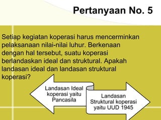 Pertanyaan No. 5
Setiap kegiatan koperasi harus mencerminkan
pelaksanaan nilai-nilai luhur. Berkenaan
dengan hal tersebut, suatu koperasi
berlandaskan ideal dan struktural. Apakah
landasan ideal dan landasan struktural
koperasi?
Landasan Ideal
koperasi yaitu
Pancasila
Landasan
Struktural koperasi
yaitu UUD 1945
 