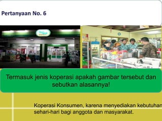 Pertanyaan No. 6
Termasuk jenis koperasi apakah gambar tersebut dan
sebutkan alasannya!
Koperasi Konsumen, karena menyediakan kebutuhan
sehari-hari bagi anggota dan masyarakat.
 