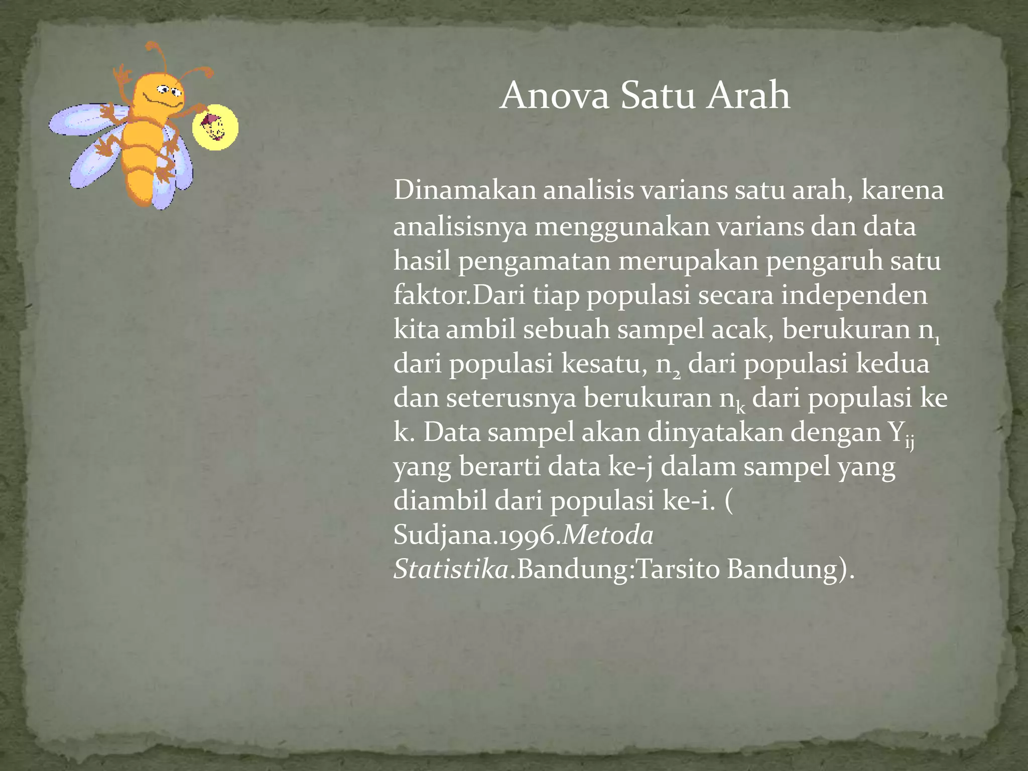 Dinamakan analisis varians satu arah, karena
analisisnya menggunakan varians dan data
hasil pengamatan merupakan pengaruh satu
faktor.Dari tiap populasi secara independen
kita ambil sebuah sampel acak, berukuran n1
dari populasi kesatu, n2 dari populasi kedua
dan seterusnya berukuran nk dari populasi ke
k. Data sampel akan dinyatakan dengan Yij
yang berarti data ke-j dalam sampel yang
diambil dari populasi ke-i. (
Sudjana.1996.Metoda
Statistika.Bandung:Tarsito Bandung).
Anova Satu Arah
 