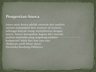 Anava atau Anova adalah sinonim dari analisis
varians terjemahan dari analysis of variance,
sehingga banyak orang menyebutnya dengan
anova. Anova merupakan bagian dari metoda
analisis statistika yang tergolong analisis
komparatif lebih dari dua rata-rata
(Riduwan.2008.Dasar-dasar
Statistika.Bandung:Alfabeta).
 