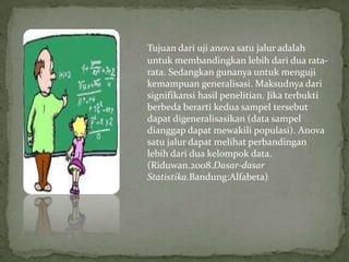 Tujuan dari uji anova satu jalur adalah
untuk membandingkan lebih dari dua rata-
rata. Sedangkan gunanya untuk menguji
kemampuan generalisasi. Maksudnya dari
signifikansi hasil penelitian. Jika terbukti
berbeda berarti kedua sampel tersebut
dapat digeneralisasikan (data sampel
dianggap dapat mewakili populasi). Anova
satu jalur dapat melihat perbandingan
lebih dari dua kelompok data.
(Riduwan.2008.Dasar-dasar
Statistika.Bandung:Alfabeta)
 