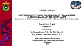 IDENTIFIKASI GEN PENYANDI CARBAPENEMASE PADA WASTAFEL
DI SEMUA RUMAH SAKIT DI KOTA MAKASSAR
(Identification of Carbapenemase gene in sinks of the all General Hospital in Makassar City)
Zulvinah Santy Arsyad
C195221001
Pembimbing :
dr. Firdaus Hamid, Ph.D., Sp. M.K., Bakt.(K)
dr. A.R.Sultan, DMM, M.Sc.,Ph.D.,Sp.M.K
Clinical Microbiologist in Training
Faculty of Medicine, Hasanuddin University
Makassar
2023
PROPOSAL PENELITIAN
 