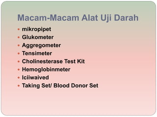 Macam-Macam Alat Uji Darah
 mikropipet
 Glukometer
 Aggregometer
 Tensimeter
 Cholinesterase Test Kit
 Hemoglobinmeter
 Iciiwaived
 Taking Set/ Blood Donor Set
 