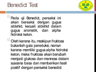 Benedict Test

Pada uji Benedict, pereaksi ini
akan bereaksi dengan gugus
aldehid, kecuali aldehid dalam
gugus aromatik, dan alpha
hidroksi keton.


Oleh karena itu, meskipun fruktosa
bukanlah gula pereduksi, namun
karena memiliki gugusalpha hidroksi
keton, maka fruktosa akan berubah
menjadi glukosa dan mannosa dalam
suasana basa dan memberikan hasil
positif dengan pereaksi benedict
 