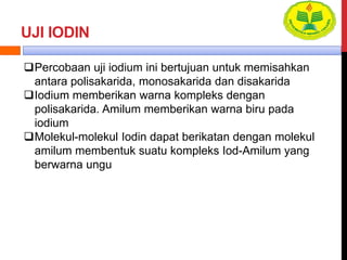UJI IODIN
Percobaan uji iodium ini bertujuan untuk memisahkan
antara polisakarida, monosakarida dan disakarida
Iodium memberikan warna kompleks dengan
polisakarida. Amilum memberikan warna biru pada
iodium
Molekul-molekul Iodin dapat berikatan dengan molekul
amilum membentuk suatu kompleks Iod-Amilum yang
berwarna ungu
 