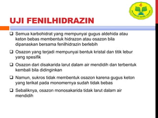 UJI FENILHIDRAZIN
 Semua karbohidrat yang mempunyai gugus aldehida atau
keton bebas membentuk hidrazon atau osazon bila
dipanaskan bersama fenilhidrazin berlebih
 Osazon yang terjadi mempunyai bentuk kristal dan titik lebur
yang spesifik
 Osazon dari disakarida larut dalam air mendidih dan terbentuk
kembali bila didinginkan
 Namun, sukros tidak membentuk osazon karena gugus keton
yang terikat pada monomernya sudah tidak bebas
 Sebaliknya, osazon monosakarida tidak larut dalam air
mendidih
 