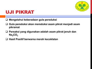 UJI PIKRAT
 Mengetahui keberadaan gula pereduksi
 Gula pereduksi akan mereduksi asam pikrat menjadi asam
pikramat
 Pereaksi yang digunakan adalah asam pikrat jenuh dan
Na2CO3
 Hasil Positif berwarna merah kecoklatan
 