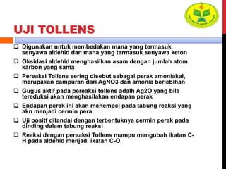 UJI TOLLENS
 Digunakan untuk membedakan mana yang termasuk
senyawa aldehid dan mana yang termasuk senyawa keton
 Oksidasi aldehid menghasilkan asam dengan jumlah atom
karbon yang sama
 Pereaksi Tollens sering disebut sebagai perak amoniakal,
merupakan campuran dari AgNO3 dan amonia berlebihan
 Gugus aktif pada pereaksi tollens adalh Ag2O yang bila
tereduksi akan menghasilakan endapan perak
 Endapan perak ini akan menempel pada tabung reaksi yang
akn menjadi cermin pera
 Uji positf ditandai dengan terbentuknya cermin perak pada
dinding dalam tabung reaksi
 Reaksi dengan pereaksi Tollens mampu mengubah ikatan C-
H pada aldehid menjadi ikatan C-O
 