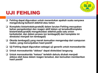 UJI FEHLING
 Fehling dapat digunakan untuk menentukan apakah suatu senyawa
mengandung karbonil aldehid atau keton
 Kompleks bistartratokuprate(II) dalam larutan Fehling merupakan
bahan pengoksidasi dan reagen aktif dalam uji tersebutKompleks
bistartratokuprat(II) mengoksidasi aldehid pada satu anion
karboksilat, dan dalam proses ion tembaga(II) dari kompleks ini
direduksi menjadi ion tembaga(I)
 Oksida tembaga(I) yang merah kemudian mengendap dari campuran
reaksi, yang menunjukkan hasil positif
 Uji Fehling dapat digunakan sebagai uji generik untuk monosakarida
 Untuk monosakarida “aldosa“ dapat dioksidasi langsung
 Untuk monosakarida “ketosa” terlebih dahulu diubah menjadi
aldosa oleh basa dalam reagen tersebut, dan kemudian memberikan
hasil positif
 