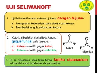 UJI SELIWANOFF
2. Ketosa dibedakan dari aldosa karena
gugus fungsi gula tersebut.
a. Ketosa memiliki gugus keton,
b. Aldosa memiliki gugus aldehida,
3. Uji ini didasarkan pada fakta bahwa ketika dipanaskan,
ketosa lebih cepat terdehidrasi daripada aldosa.
1. Uji Seliwanoff adalah sebuah uji kimia dengan tujuan:
a. Mengetahui keberadaan gula aldosa dan ketosa.
b. Membedakan gula aldosa dan ketosa
keton
aldehida
 