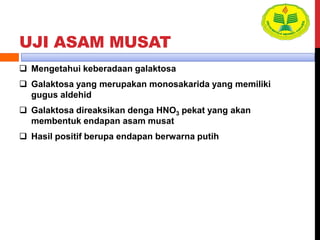 UJI ASAM MUSAT
 Mengetahui keberadaan galaktosa
 Galaktosa yang merupakan monosakarida yang memiliki
gugus aldehid
 Galaktosa direaksikan denga HNO3 pekat yang akan
membentuk endapan asam musat
 Hasil positif berupa endapan berwarna putih
 
