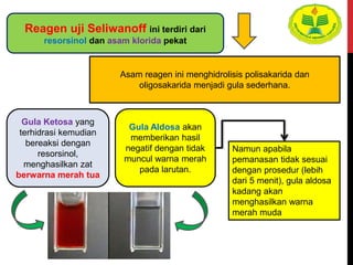 Asam reagen ini menghidrolisis polisakarida dan
oligosakarida menjadi gula sederhana.
Gula Ketosa yang
terhidrasi kemudian
bereaksi dengan
resorsinol,
menghasilkan zat
berwarna merah tua
Gula Aldosa akan
memberikan hasil
negatif dengan tidak
muncul warna merah
pada larutan.
Namun apabila
pemanasan tidak sesuai
dengan prosedur (lebih
dari 5 menit), gula aldosa
kadang akan
menghasilkan warna
merah muda
Reagen uji Seliwanoff ini terdiri dari
resorsinol dan asam klorida pekat
 