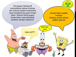 Percobaan Seliwanoff
membuktikan bahwa fruktosa
dan sukrosa adalah karbohidrat
yang mengandung gugus fungsi
keton. Karena hanya gugus
fungsi keton yang bisacepat
bereaksi dengan saliwanof.
Contoh Keton adalah
fruktosa
Sedang contoh aldosa
adalah glukosa
Ingat ya!!!!!!
Duit duit
duit
 