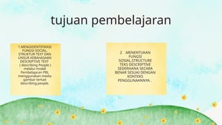 tujuan pembelajaran
1.MENGIDENTIFIKASI
FUNGSI SOCIAL,
STRUKTUR TEXT DAN
UNSUR KEBAHASAAN
DESCRIPTIVE TEXT
( describing People )
melalui model
Pembelajaran PBL
menggunakan media
gambar terkait
describing people.
2 .MENENTUKAN
FUNGSI
SOSIAL,STRUCTURE
TEKS DESCRIPTIVE
SEDERHANA SECARA
BENAR SESUAI DENGAN
KONTEKS
PENGGUNAANNYA .
 