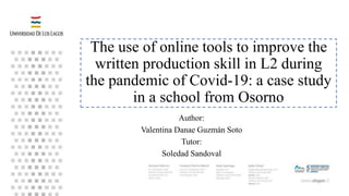 The use of online tools to improve the
written production skill in L2 during
the pandemic of Covid-19: a case study
in a school from Osorno
Author:
Valentina Danae Guzmán Soto
Tutor:
Soledad Sandoval
 
