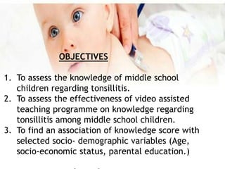 OBJECTIVES
1. To assess the knowledge of middle school
children regarding tonsillitis.
2. To assess the effectiveness of video assisted
teaching programme on knowledge regarding
tonsillitis among middle school children.
3. To find an association of knowledge score with
selected socio- demographic variables (Age,
socio-economic status, parental education.)
 