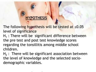 HYPOTHESIS
The following hypothesis will be tested at ≤0.05
level of significance
H1 : There will be significant difference between
the pre test and post test knowledge scores
regarding the tonsillitis among middle school
children.
H2 : There will be significant association between
the level of knowledge and the selected socio-
demographic variables.
 