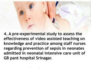 4. A pre-experimental study to assess the
effectiveness of video assisted teaching on
knowledge and practice among staff nurses
regarding prevention of sepsis in neonates
admitted in neonatal intensive care unit of
GB pant hospital Srinagar.
 