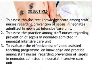 OBJECTIVES
1. To assess the pre-test knowledge score among staff
nurses regarding prevention of sepsis in neonates
admitted in neonatal intensive care unit.
2. To assess the practice among staff nurses regarding
prevention of sepsis in neonates admitted in
neonatal intensive care unit
3. To evaluate the effectiveness of video assisted
teaching programme on knowledge and practice
among staff nurses regarding prevention of sepsis
in neonates admitted in neonatal intensive care
unit.
 