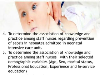4. To determine the association of knowledge and
practice among staff nurses regarding prevention
of sepsis in neonates admitted in neonatal
intensive care unit.
5. To determine the association of knowledge and
practice among staff nurses with their selected
demographic variables (Age, Sex, marital status,
Professional Education, Experience and In-service
education)
 