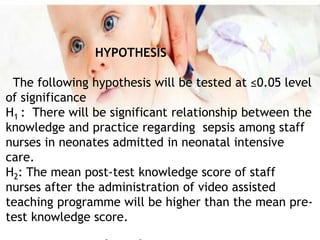 HYPOTHESIS
The following hypothesis will be tested at ≤0.05 level
of significance
H1 : There will be significant relationship between the
knowledge and practice regarding sepsis among staff
nurses in neonates admitted in neonatal intensive
care.
H2: The mean post-test knowledge score of staff
nurses after the administration of video assisted
teaching programme will be higher than the mean pre-
test knowledge score.
 