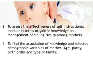 3. To assess the effectiveness of self instructional
module in terms of gain in knowledge on
management of sibling rivalry among mothers.
4. To find the association of knowledge and selected
demographic variables of mother (Age, parity,
birth order and type of family).
 