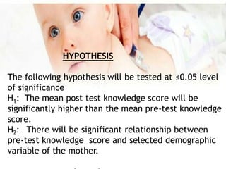 HYPOTHESIS
The following hypothesis will be tested at ≤0.05 level
of significance
H1: The mean post test knowledge score will be
significantly higher than the mean pre-test knowledge
score.
H2: There will be significant relationship between
pre-test knowledge score and selected demographic
variable of the mother.
 