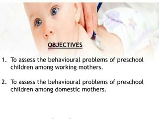 OBJECTIVES
1. To assess the behavioural problems of preschool
children among working mothers.
2. To assess the behavioural problems of preschool
children among domestic mothers.
 