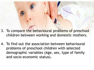 3. To compare the behavioural problems of preschool
children between working and domestic mothers.
4. To find out the association between behavioural
problems of preschool children with selected
demographic variables (Age, sex, type of family
and socio economic status).
 