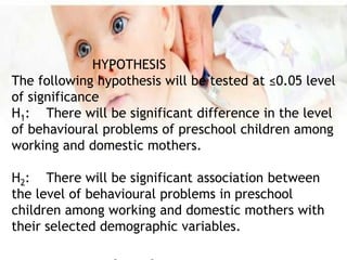 HYPOTHESIS
The following hypothesis will be tested at ≤0.05 level
of significance
H1: There will be significant difference in the level
of behavioural problems of preschool children among
working and domestic mothers.
H2: There will be significant association between
the level of behavioural problems in preschool
children among working and domestic mothers with
their selected demographic variables.
 