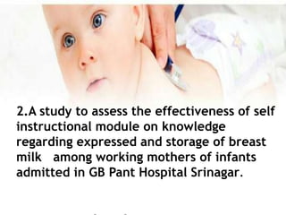 2.A study to assess the effectiveness of self
instructional module on knowledge
regarding expressed and storage of breast
milk among working mothers of infants
admitted in GB Pant Hospital Srinagar.
 