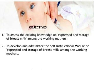 OBJECTIVES
1. To assess the existing knowledge on 'expressed and storage
of breast milk' among the working mothers.
2. To develop and administer the Self Instructional Module on
'expressed and storage of breast milk' among the working
mothers.
 