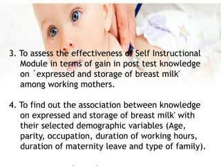 3. To assess the effectiveness of Self Instructional
Module in terms of gain in post test knowledge
on `expressed and storage of breast milk'
among working mothers.
4. To find out the association between knowledge
on expressed and storage of breast milk' with
their selected demographic variables (Age,
parity, occupation, duration of working hours,
duration of maternity leave and type of family).
 