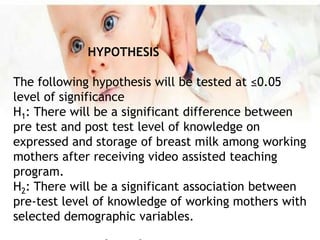 HYPOTHESIS
The following hypothesis will be tested at ≤0.05
level of significance
H1: There will be a significant difference between
pre test and post test level of knowledge on
expressed and storage of breast milk among working
mothers after receiving video assisted teaching
program.
H2: There will be a significant association between
pre-test level of knowledge of working mothers with
selected demographic variables.
 